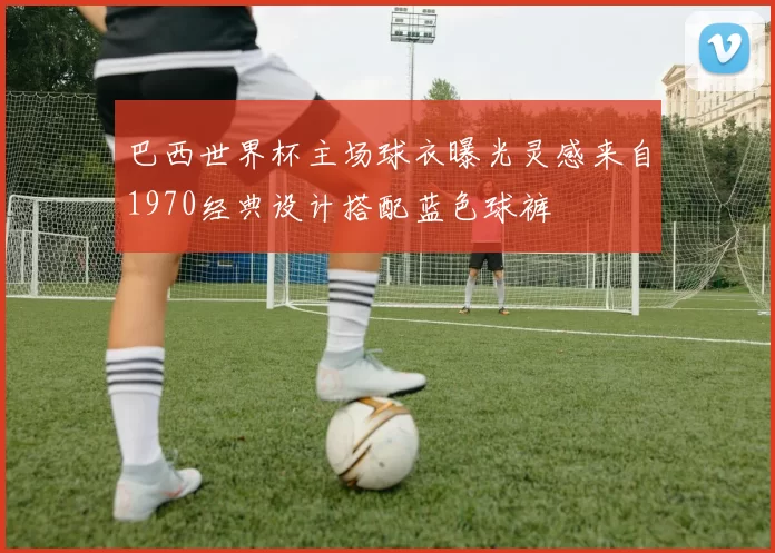 巴西世界杯主场球衣曝光灵感来自1970经典设计搭配蓝色球裤