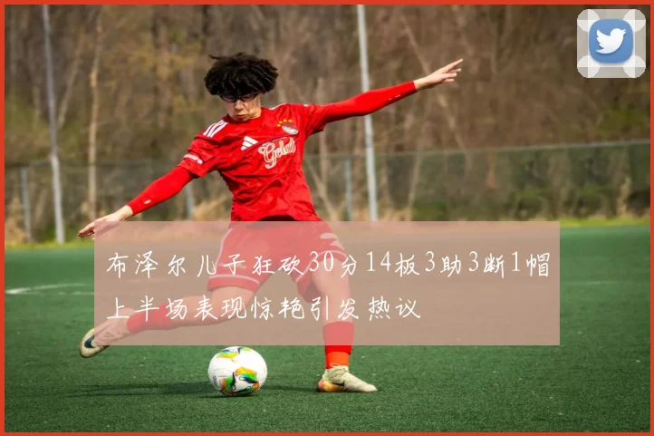 布泽尔儿子狂砍30分14板3助3断1帽上半场表现惊艳引发热议
