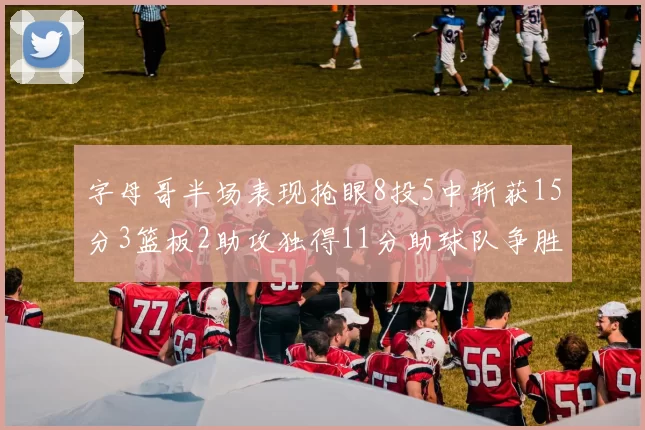 字母哥半场表现抢眼8投5中斩获15分3篮板2助攻独得11分助球队争胜
